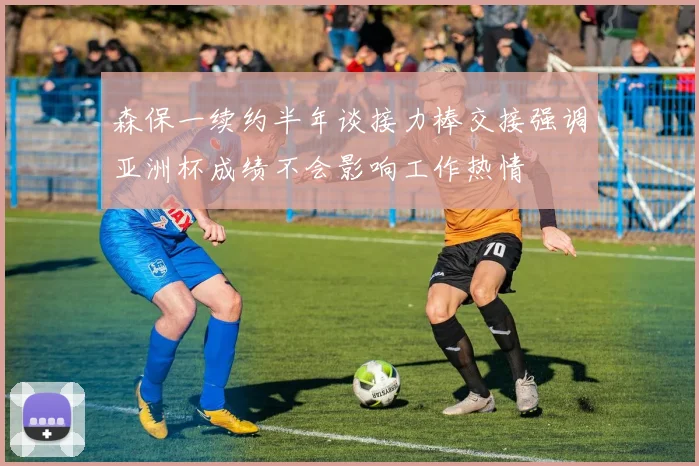 森保一续约半年谈接力棒交接强调亚洲杯成绩不会影响工作热情