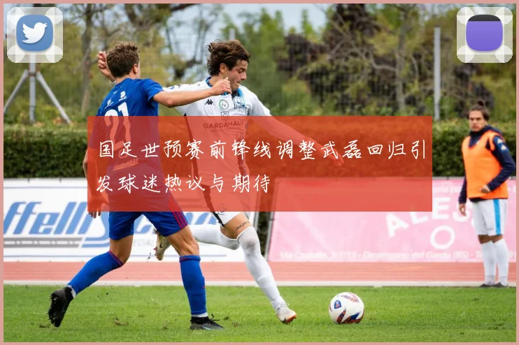 国足世预赛前锋线调整武磊回归引发球迷热议与期待