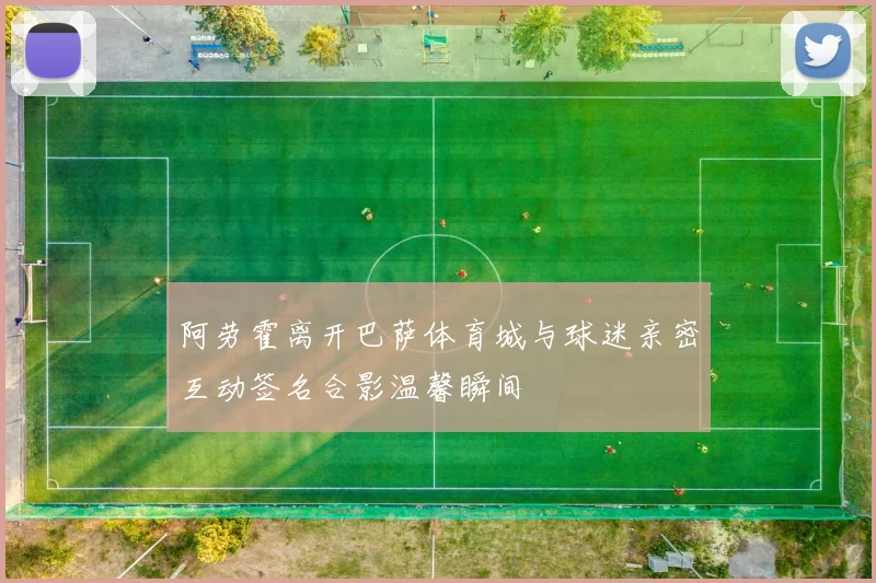 阿劳霍离开巴萨体育城与球迷亲密互动签名合影温馨瞬间