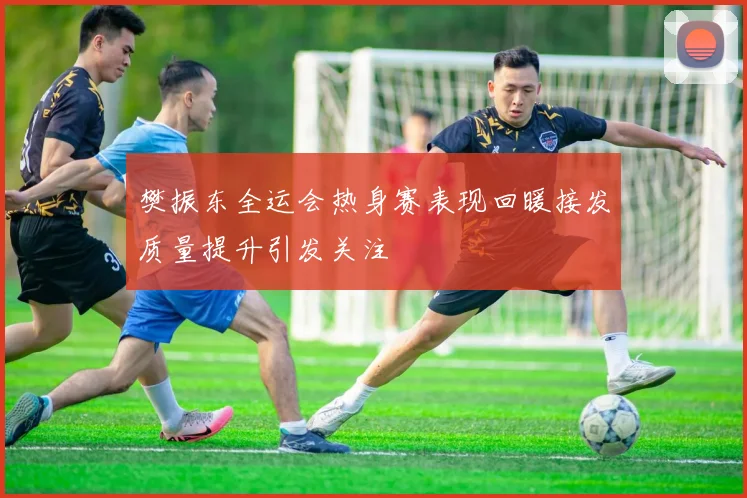 樊振东全运会热身赛表现回暖接发质量提升引发关注