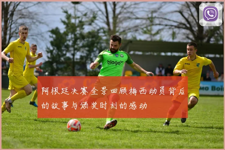 阿根廷决赛全景回顾梅西动员背后的故事与颁奖时刻的感动