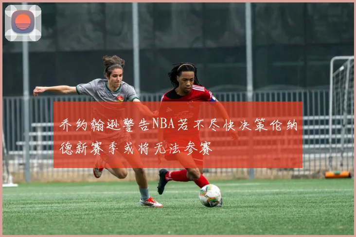 乔约翰逊警告NBA若不尽快决策伦纳德新赛季或将无法参赛