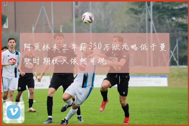 阿莫林米兰年薪350万欧元略低于曼联时期收入依然可观