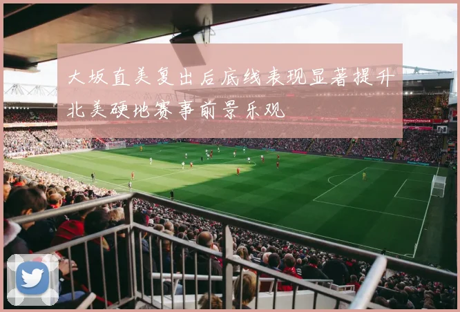 大坂直美复出后底线表现显著提升北美硬地赛事前景乐观