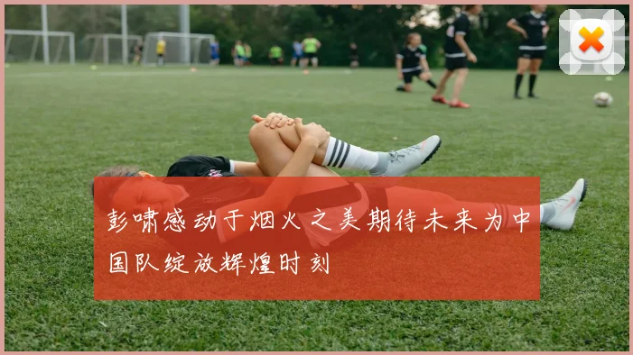 彭啸感动于烟火之美期待未来为中国队绽放辉煌时刻