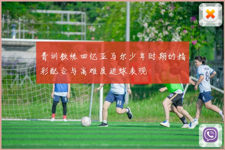 青训教练回忆亚马尔少年时期的精彩配合与高难度进球表现