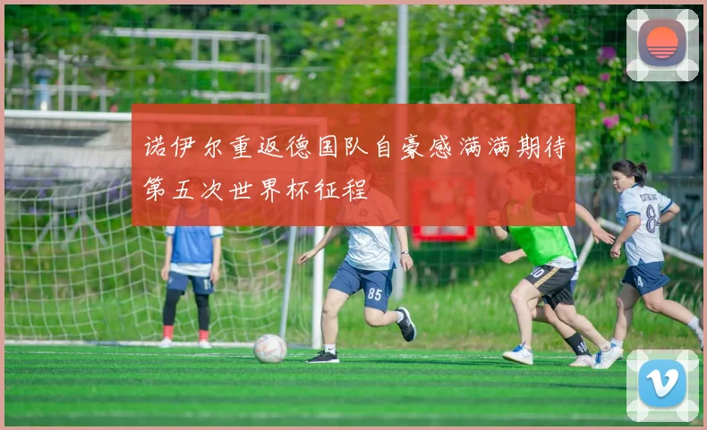 诺伊尔重返德国队自豪感满满期待第五次世界杯征程