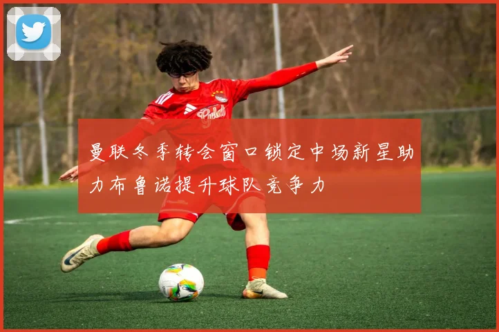 曼联冬季转会窗口锁定中场新星助力布鲁诺提升球队竞争力