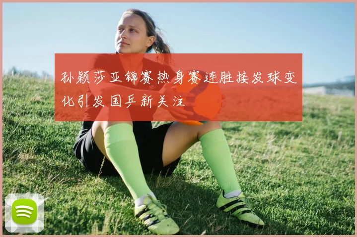 孙颖莎亚锦赛热身赛连胜接发球变化引发国乒新关注