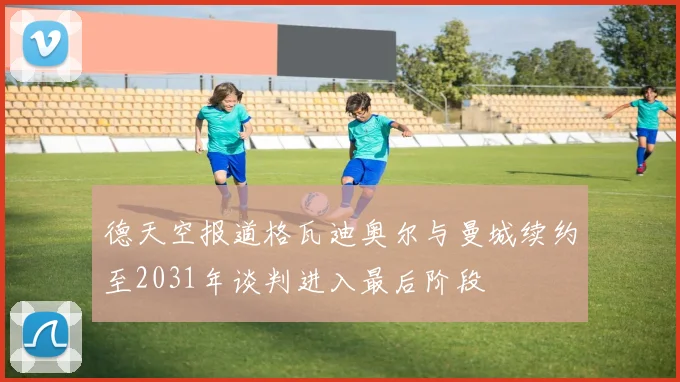 德天空报道格瓦迪奥尔与曼城续约至2031年谈判进入最后阶段