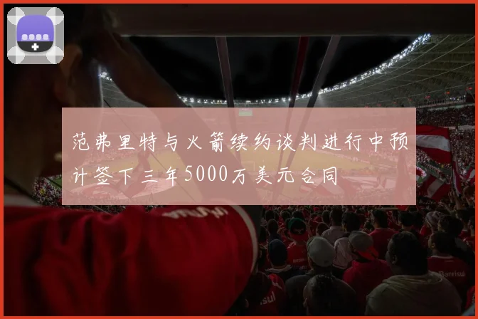 范弗里特与火箭续约谈判进行中预计签下三年5000万美元合同