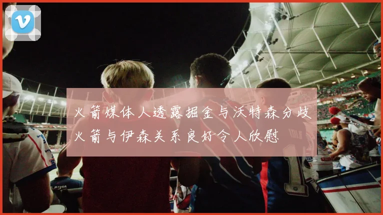 火箭媒体人透露掘金与沃特森分歧火箭与伊森关系良好令人欣慰