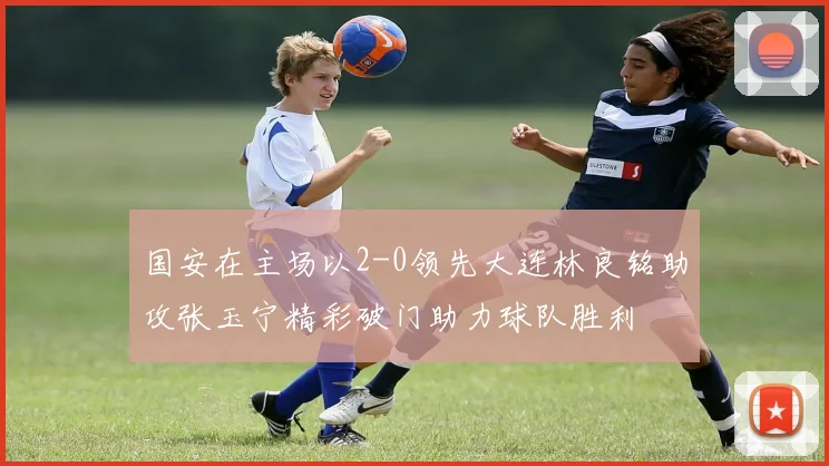 国安在主场以2-0领先大连林良铭助攻张玉宁精彩破门助力球队胜利