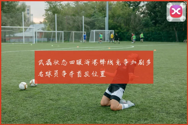 武磊状态回暖海港锋线竞争加剧多名球员争夺首发位置