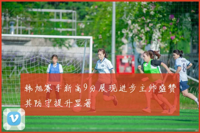 韩旭赛季新高9分展现进步主帅盛赞其防守提升显著